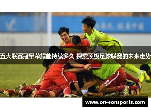五大联赛冠军荣耀能持续多久 探索顶级足球联赛的未来走势