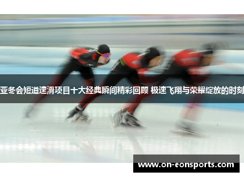 亚冬会短道速滑项目十大经典瞬间精彩回顾 极速飞翔与荣耀绽放的时刻