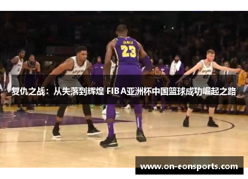 复仇之战：从失落到辉煌 FIBA亚洲杯中国篮球成功崛起之路