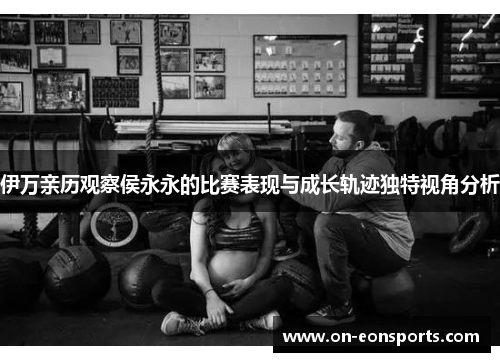 伊万亲历观察侯永永的比赛表现与成长轨迹独特视角分析