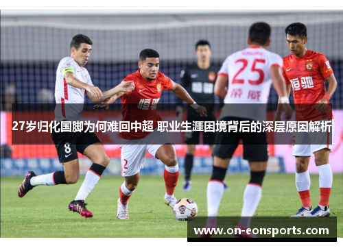 27岁归化国脚为何难回中超 职业生涯困境背后的深层原因解析