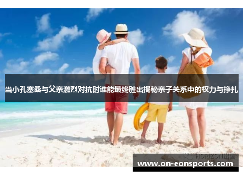 当小孔塞桑与父亲激烈对抗时谁能最终胜出揭秘亲子关系中的权力与挣扎