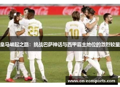 皇马崛起之路：挑战巴萨神话与西甲霸主地位的激烈较量