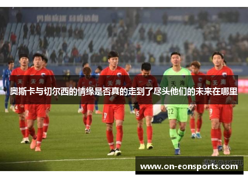 奥斯卡与切尔西的情缘是否真的走到了尽头他们的未来在哪里