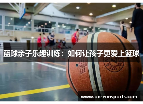 篮球亲子乐趣训练：如何让孩子更爱上篮球