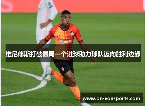 维尼修斯打破僵局一个进球助力球队迈向胜利边缘