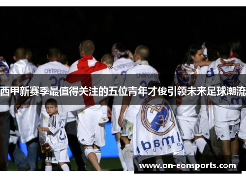 西甲新赛季最值得关注的五位青年才俊引领未来足球潮流