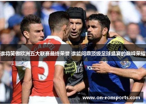 谁将笑傲欧洲五大联赛最终荣誉 谁能问鼎顶级足球盛宴的巅峰荣耀