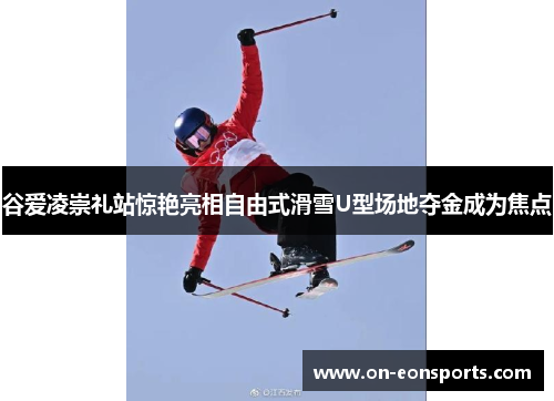谷爱凌崇礼站惊艳亮相自由式滑雪U型场地夺金成为焦点
