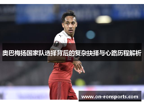 奥巴梅扬国家队选择背后的复杂抉择与心路历程解析