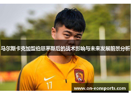 马尔斯卡克加盟伯恩茅斯后的战术影响与未来发展前景分析 马尔斯卡克加盟伯恩茅斯后的战术影响与未来发展前景分析